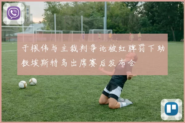 于根伟与主裁判争论被红牌罚下助教埃斯特乌出席赛后发布会