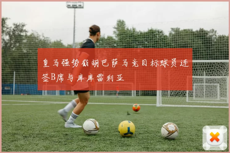 皇马强势截胡巴萨马竞目标球员连签B席与库库雷利亚