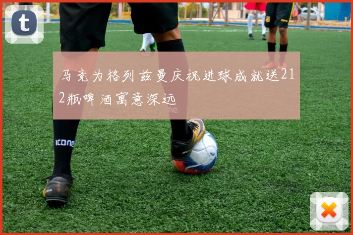 马竞为格列兹曼庆祝进球成就送212瓶啤酒寓意深远
