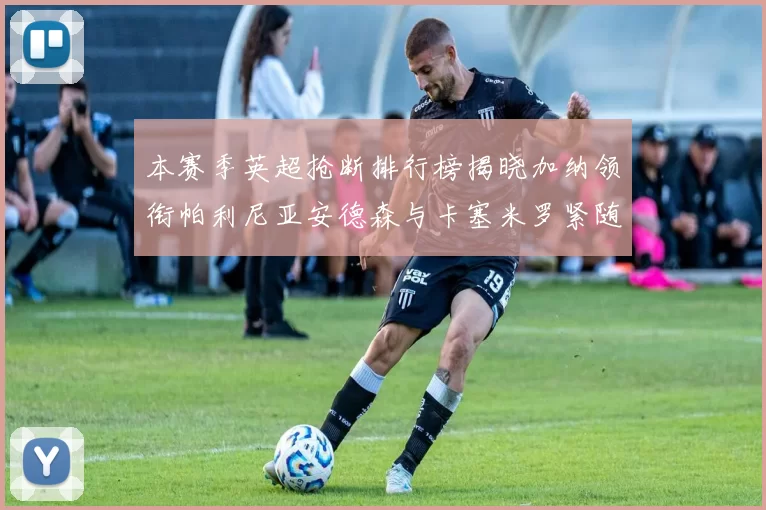 本赛季英超抢断排行榜揭晓加纳领衔帕利尼亚安德森与卡塞米罗紧随其后