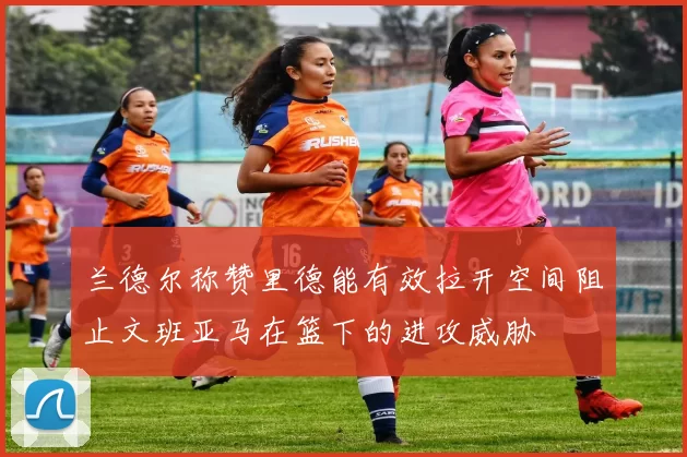兰德尔称赞里德能有效拉开空间阻止文班亚马在篮下的进攻威胁