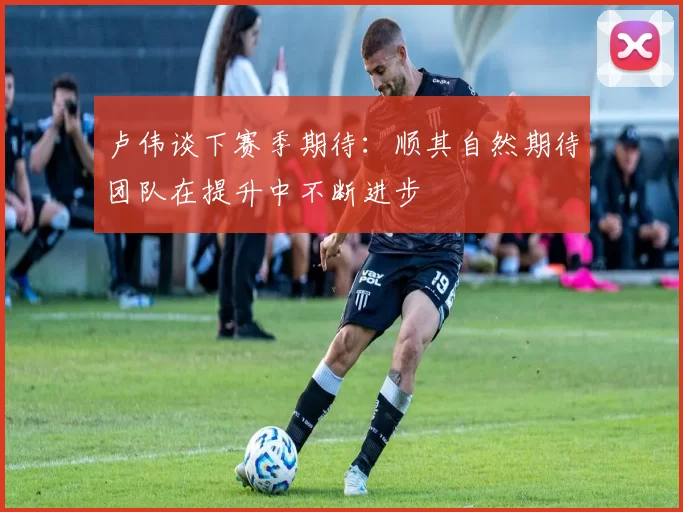 卢伟谈下赛季期待：顺其自然期待团队在提升中不断进步