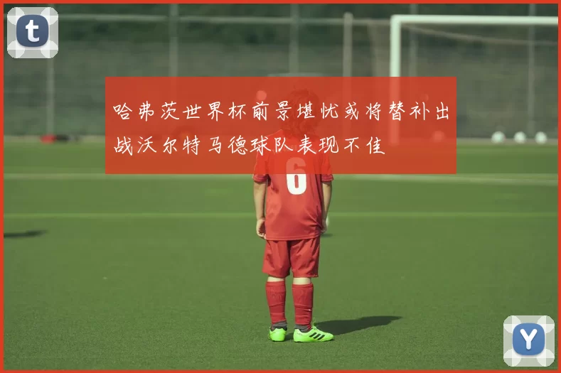 哈弗茨世界杯前景堪忧或将替补出战沃尔特马德球队表现不佳