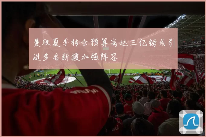 曼联夏季转会预算高达三亿镑或引进多名新援加强阵容