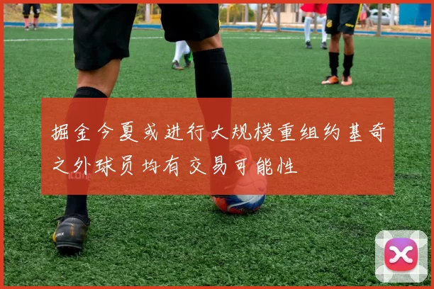 掘金今夏或进行大规模重组约基奇之外球员均有交易可能性