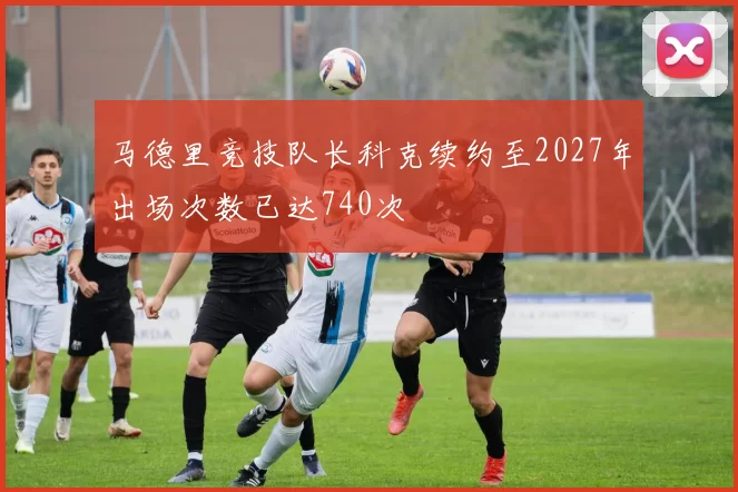马德里竞技队长科克续约至2027年出场次数已达740次