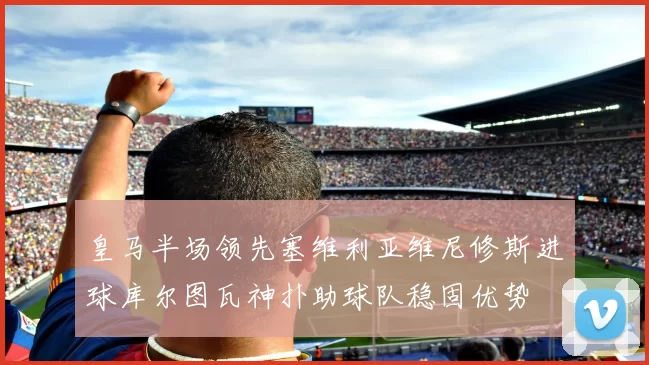 皇马半场领先塞维利亚维尼修斯进球库尔图瓦神扑助球队稳固优势