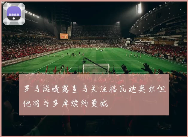 罗马诺透露皇马关注格瓦迪奥尔但他将与多库续约曼城