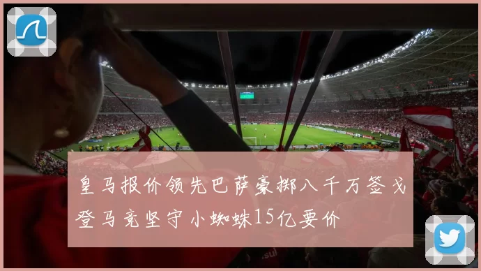 皇马报价领先巴萨豪掷八千万签戈登马竞坚守小蜘蛛15亿要价