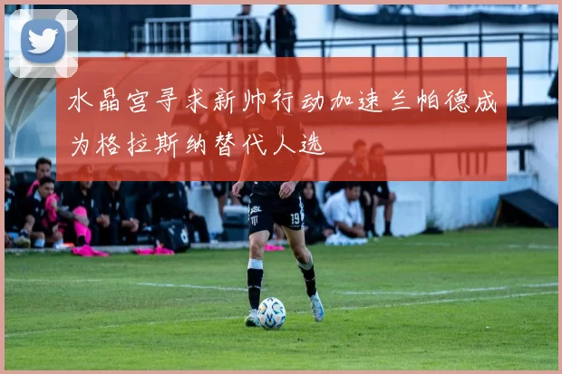 水晶宫寻求新帅行动加速兰帕德成为格拉斯纳替代人选