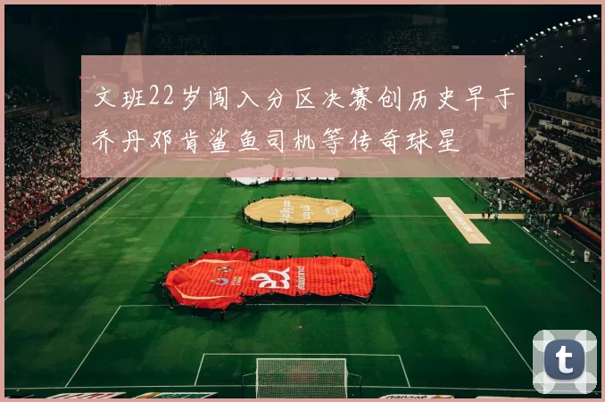 文班22岁闯入分区决赛创历史早于乔丹邓肯鲨鱼司机等传奇球星