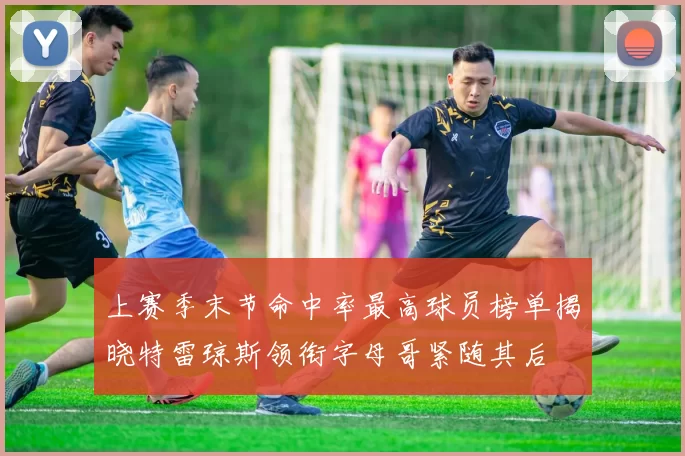 上赛季末节命中率最高球员榜单揭晓特雷琼斯领衔字母哥紧随其后