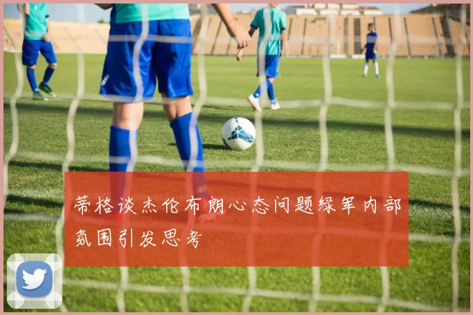 蒂格谈杰伦布朗心态问题绿军内部氛围引发思考