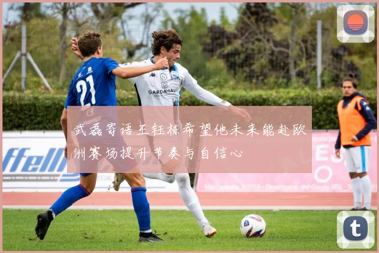 武磊寄语王钰栋希望他未来能赴欧洲赛场提升节奏与自信心